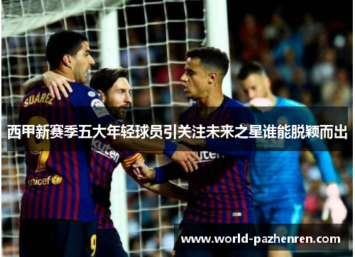 西甲新赛季五大年轻球员引关注未来之星谁能脱颖而出