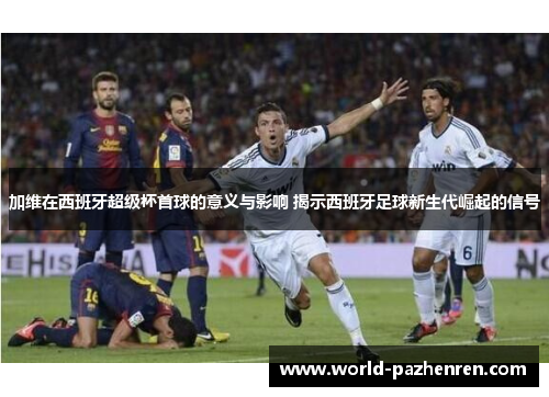 加维在西班牙超级杯首球的意义与影响 揭示西班牙足球新生代崛起的信号