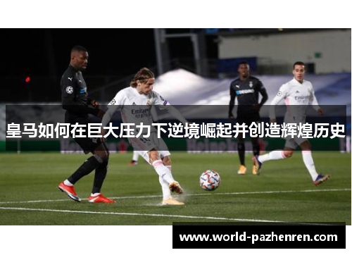 皇马如何在巨大压力下逆境崛起并创造辉煌历史