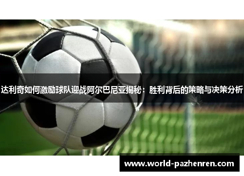 达利奇如何激励球队迎战阿尔巴尼亚揭秘：胜利背后的策略与决策分析