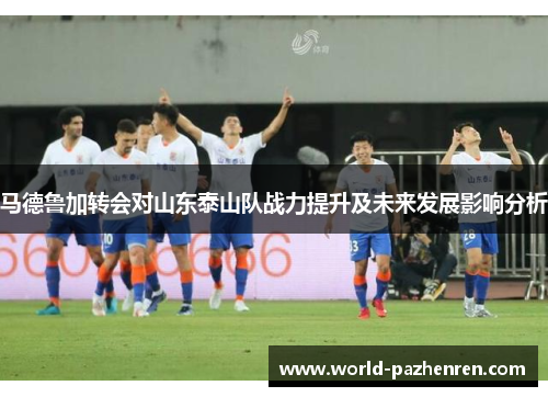 马德鲁加转会对山东泰山队战力提升及未来发展影响分析 马德鲁加转会对山东泰山队战力提升及未来发展影响分析