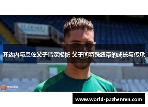 齐达内与恩佐父子情深揭秘 父子间特殊纽带的成长与传承 齐达内与恩佐父子情深揭秘 父子间特殊纽带的成长与传承