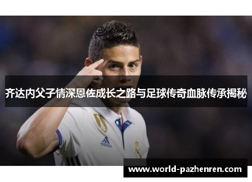 齐达内父子情深恩佐成长之路与足球传奇血脉传承揭秘 齐达内父子情深恩佐成长之路与足球传奇血脉传承揭秘