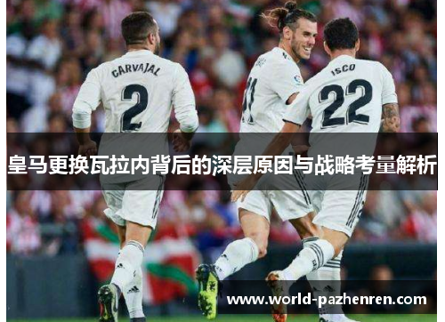 皇马更换瓦拉内背后的深层原因与战略考量解析 皇马更换瓦拉内背后的深层原因与战略考量解析