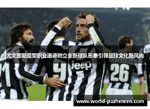 尤文图斯重塑职业道德树立全新球队形象引领足球文化新风尚