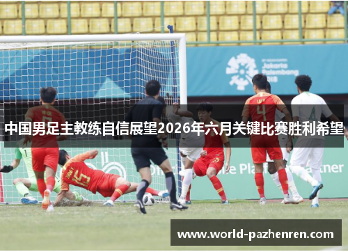 中国男足主教练自信展望2026年六月关键比赛胜利希望