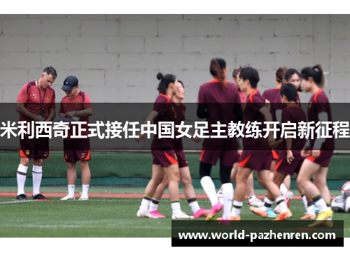 米利西奇正式接任中国女足主教练开启新征程