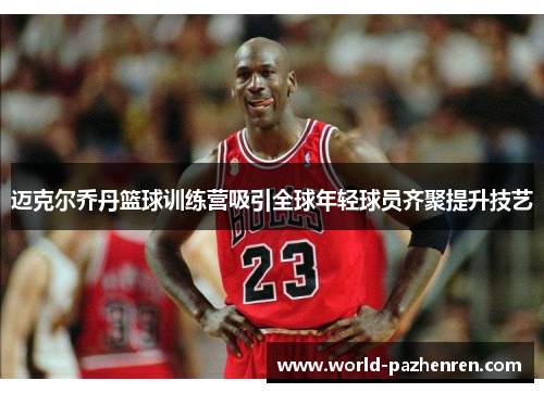 迈克尔乔丹篮球训练营吸引全球年轻球员齐聚提升技艺