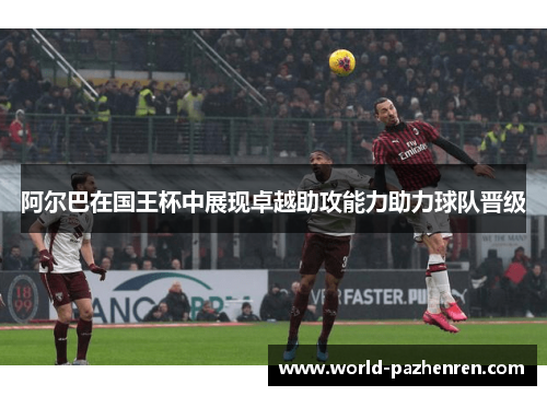 阿尔巴在国王杯中展现卓越助攻能力助力球队晋级