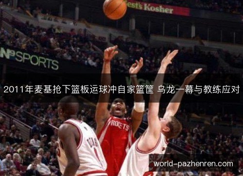 2011年麦基抢下篮板运球冲自家篮筐 乌龙一幕与教练应对 2011年麦基抢下篮板运球冲自家篮筐 乌龙一幕与教练应对
